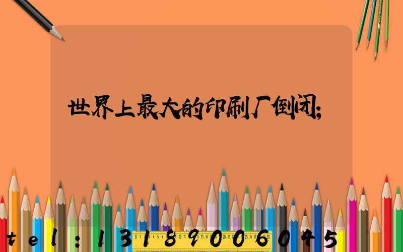 世界上最大的印刷厂倒闭