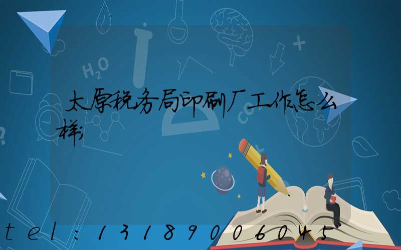 太原税务局印刷厂工作怎么样